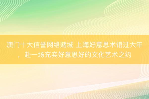 澳门十大信誉网络赌城 上海好意思术馆过大年，赴一场充实好意思好的文化艺术之约
