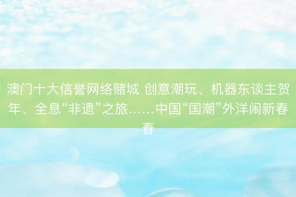 澳门十大信誉网络赌城 创意潮玩、机器东谈主贺年、全息“非遗”之旅……中国“国潮”外洋闹新春