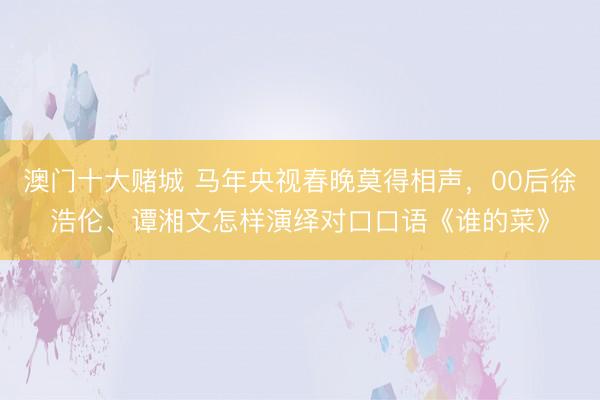 澳门十大赌城 马年央视春晚莫得相声，00后徐浩伦、谭湘文怎样演绎对口口语《谁的菜》