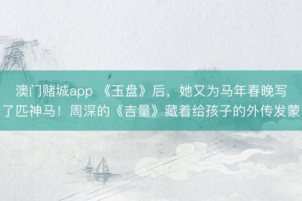 澳门赌城app 《玉盘》后,她又为马年春晚写了匹神马!周深的《吉量》藏着给孩子的外传发蒙