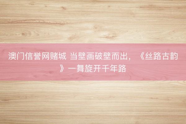 澳门信誉网赌城 当壁画破壁而出，《丝路古韵》一舞旋开千年路