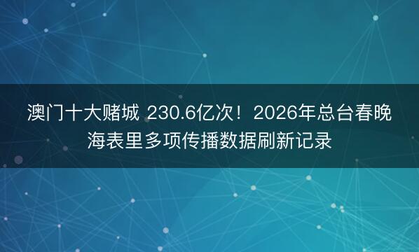 澳门十大赌城 230.6亿次！2026年总台春晚海表里多项传播数据刷新记录