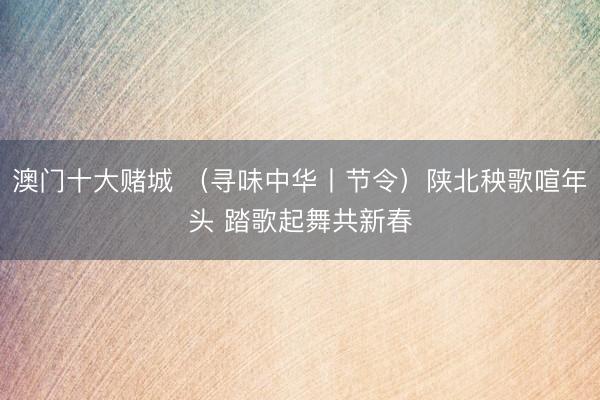 澳门十大赌城 （寻味中华丨节令）陕北秧歌喧年头 踏歌起舞共新春