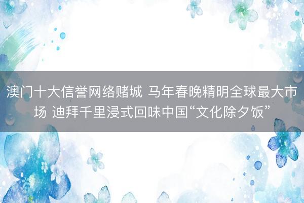 澳门十大信誉网络赌城 马年春晚精明全球最大市场 迪拜千里浸式回味中国“文化除夕饭”