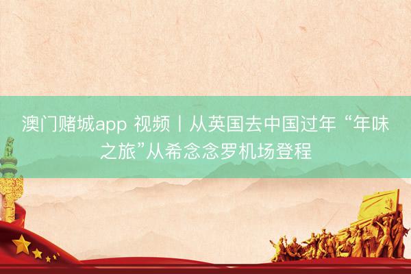 澳门赌城app 视频丨从英国去中国过年 “年味之旅”从希念念罗机场登程