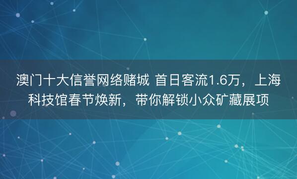 澳门十大信誉网络赌城 首日客流1.6万，上海科技馆春节焕新，带你解锁小众矿藏展项