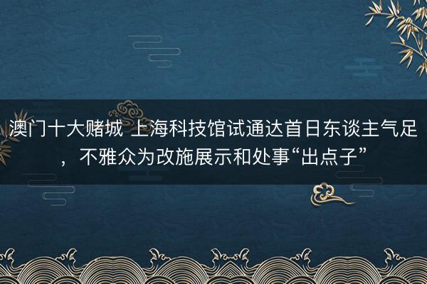 澳门十大赌城 上海科技馆试通达首日东谈主气足，不雅众为改施展示和处事“出点子”