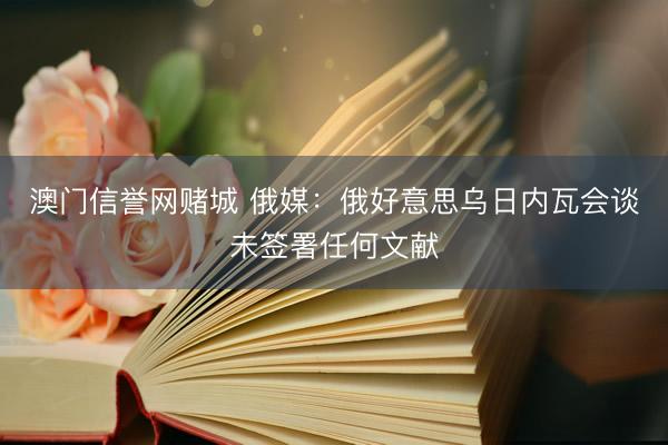 澳门信誉网赌城 俄媒：俄好意思乌日内瓦会谈未签署任何文献