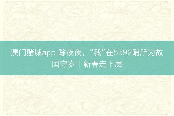 澳门赌城app 除夜夜,“我”在5592哨所为故国守岁|新春走下层