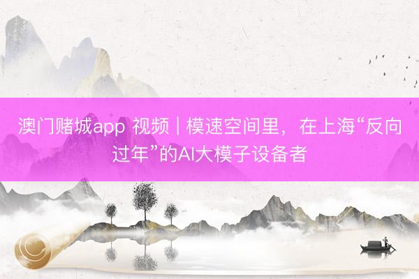 澳门赌城app 视频 | 模速空间里,在上海“反向过年”的AI大模子设备者