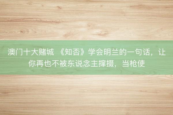 澳门十大赌城 《知否》学会明兰的一句话，让你再也不被东说念主撺掇，当枪使