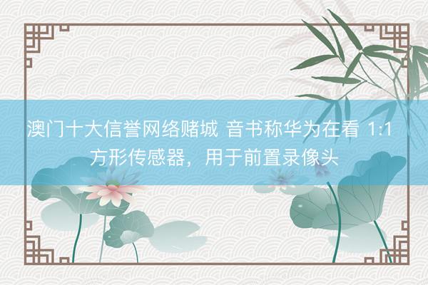 澳门十大信誉网络赌城 音书称华为在看 1:1 方形传感器,用于前置录像头