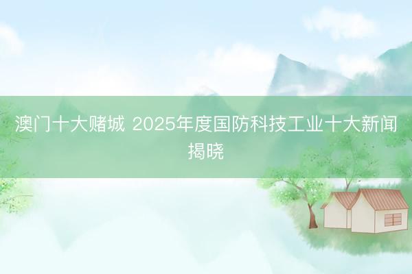 澳门十大赌城 2025年度国防科技工业十大新闻揭晓