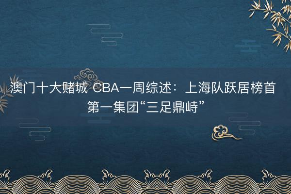 澳门十大赌城 CBA一周综述:上海队跃居榜首 第一集团“三足鼎峙”