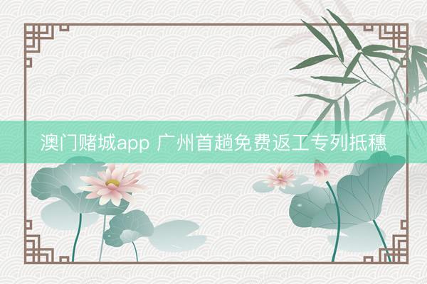 澳门赌城app 广州首趟免费返工专列抵穗
