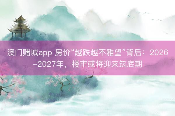澳门赌城app 房价“越跌越不雅望”背后:2026-2027年,楼市或将迎来筑底期