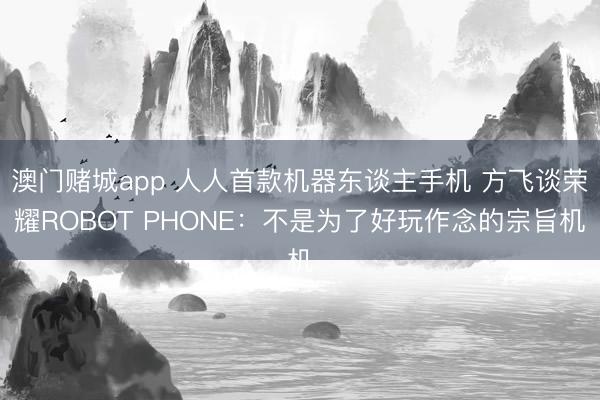 澳门赌城app 人人首款机器东谈主手机 方飞谈荣耀ROBOT PHONE:不是为了好玩作念的宗旨机
