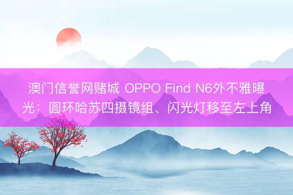 澳门信誉网赌城 OPPO Find N6外不雅曝光:圆环哈苏四摄镜组、闪光灯移至左上角