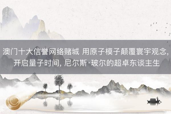 澳门十大信誉网络赌城 用原子模子颠覆寰宇观念， 开启量子时间， 尼尔斯·玻尔的超卓东谈主生