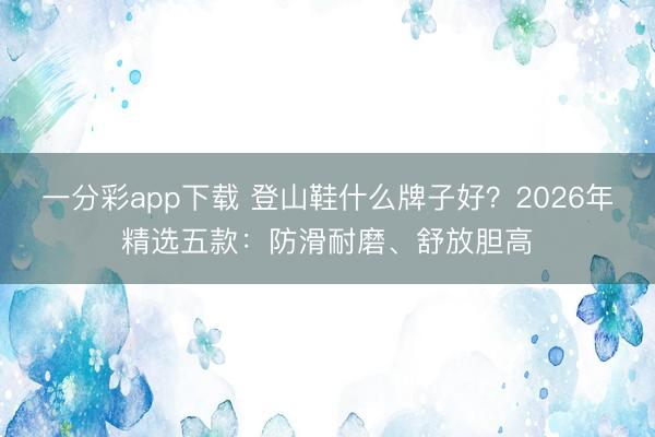 一分彩app下载 登山鞋什么牌子好？2026年精选五款：防滑耐磨、舒放胆高