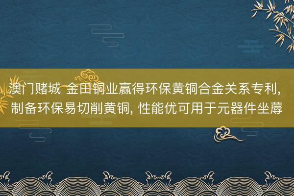 澳门赌城 金田铜业赢得环保黄铜合金关系专利, 制备环保易切削黄铜, 性能优可用于元器件坐蓐