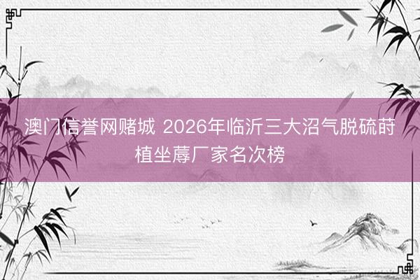 澳门信誉网赌城 2026年临沂三大沼气脱硫莳植坐蓐厂家名次榜
