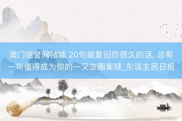 澳门信誉网赌城 20句能复旧你很久的话， 总有一句值得成为你的一又友圈案牍_东谈主民日报