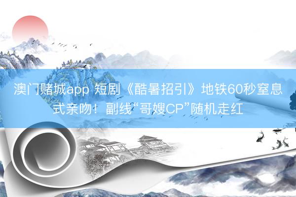 澳门赌城app 短剧《酷暑招引》地铁60秒窒息式亲吻!副线“哥嫂CP”随机走红