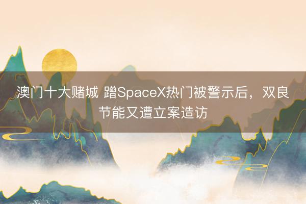 澳门十大赌城 蹭SpaceX热门被警示后，双良节能又遭立案造访