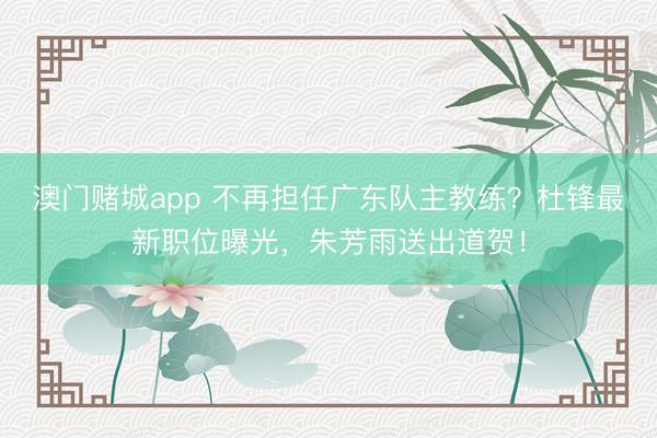 澳门赌城app 不再担任广东队主教练?杜锋最新职位曝光,朱芳雨送出道贺!