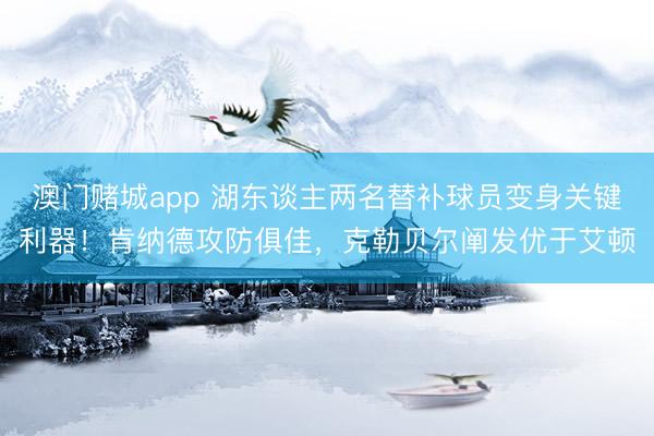 澳门赌城app 湖东谈主两名替补球员变身关键利器！肯纳德攻防俱佳，克勒贝尔阐发优于艾顿