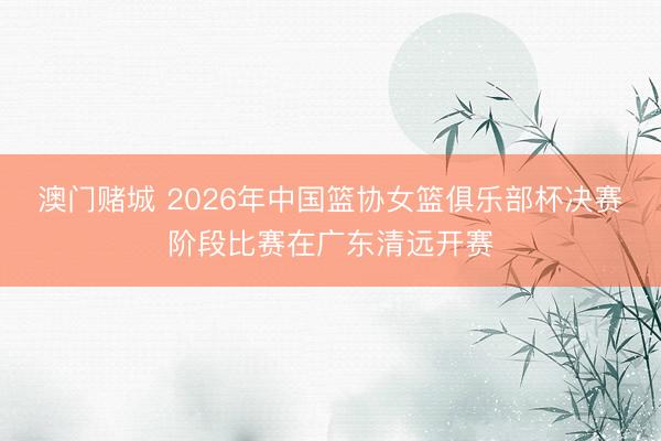 澳门赌城 2026年中国篮协女篮俱乐部杯决赛阶段比赛在广东清远开赛