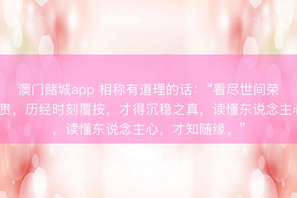 澳门赌城app 相称有道理的话：“看尽世间荣华，才懂漠然为贵，历经时刻覆按，才得沉稳之真，读懂东说念主心，才知随缘。”