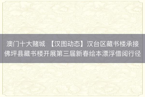 澳门十大赌城 【汉图动态】汉台区藏书楼承接佛坪县藏书楼开展第三届新春绘本漂浮借阅行径