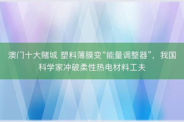 澳门十大赌城 塑料薄膜变“能量调整器”，我国科学家冲破柔性热电材料工夫